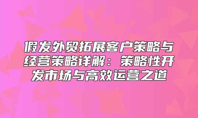 假发外贸拓展客户策略与经营策略详解：策略性开发市场与高效运营之道