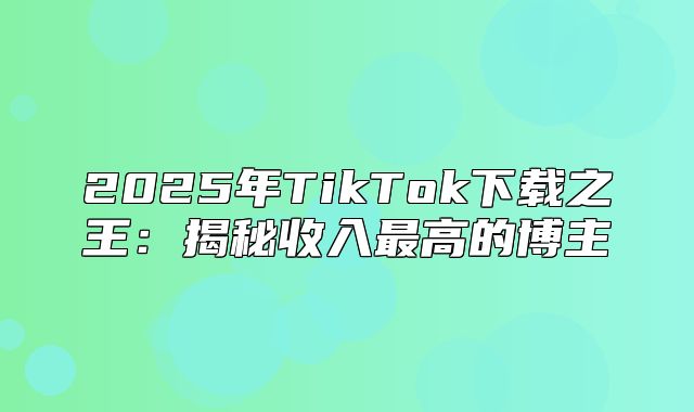 2025年TikTok下载之王：揭秘收入最高的博主