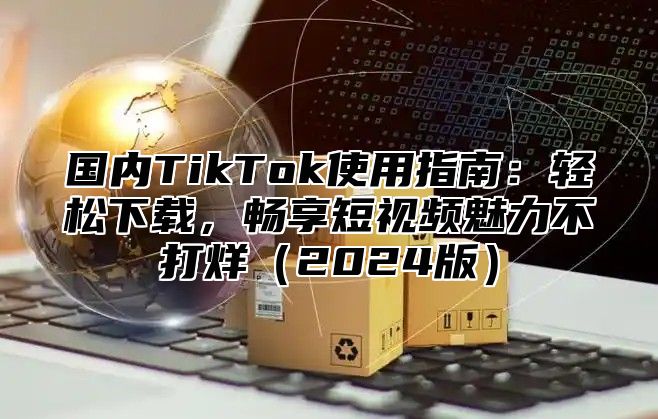 国内TikTok使用指南：轻松下载，畅享短视频魅力不打烊2025版