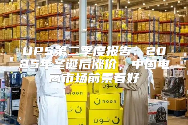 UPS第二季度报告：2025年圣诞后涨价，中国电商市场前景看好
