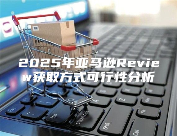 2025年亚马逊Review获取方式可行性分析