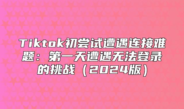 Tiktok初尝试遭遇连接难题：第一天遭遇无法登录的挑战2025版
