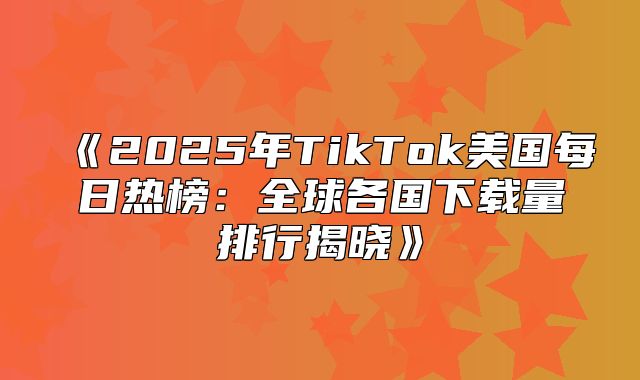 2025年TikTok美国每日热榜：全球各国下载量排行揭晓