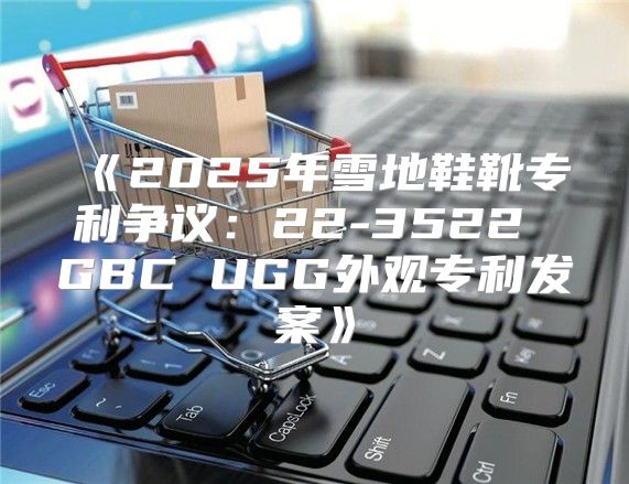 2025年雪地鞋靴专利争议：22-3522GBCUGG外观专利发案