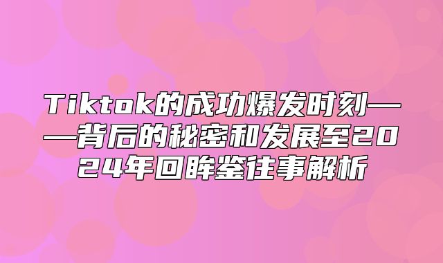 Tiktok的成功爆发时刻——背后的秘密和发展至2025年回眸鉴往事解析