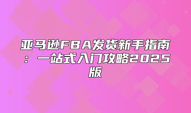 亚马逊FBA发货新手指南：一站式入门攻略2025版