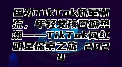 国外TikTok新星潮流，年轻女孩圈掀热潮——TikTok网红明星探索之旅 2025