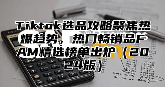 Tiktok选品攻略聚焦热爆趋势，热门畅销品FAM精选榜单出炉2025版