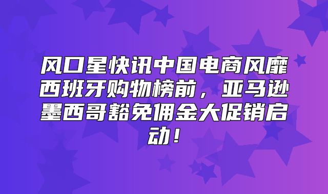 风口星快讯中国电商风靡西班牙购物榜前，亚马逊墨西哥豁免佣金大促销启动！