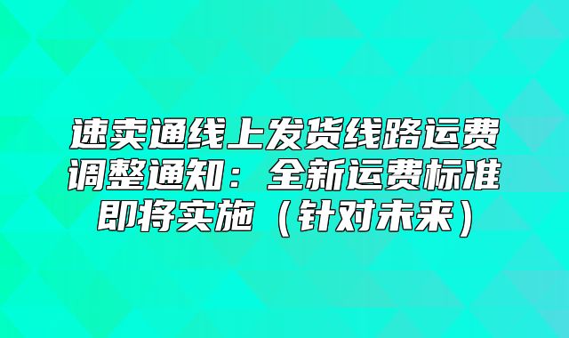 速卖通线上发货线路运费调整通知：全新运费标准即将实施针对未来