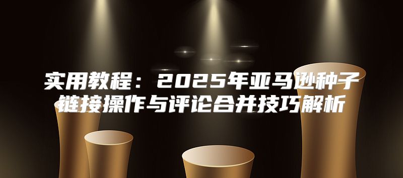 实用教程：2025年亚马逊种子链接操作与评论合并技巧解析