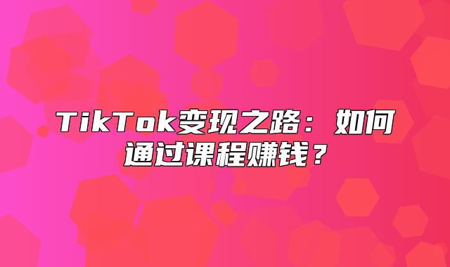 TikTok变现之路：如何通过课程赚钱？