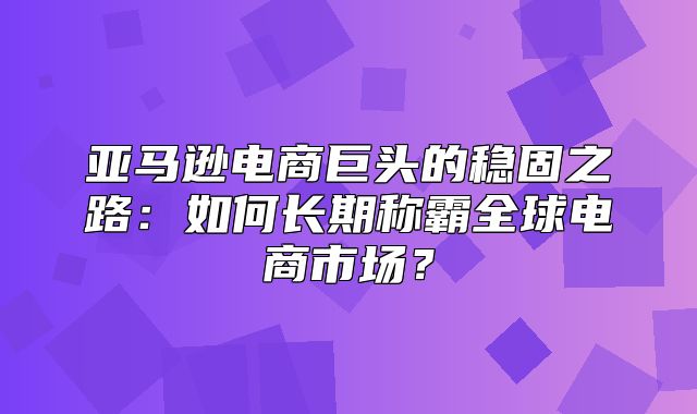 亚马逊电商巨头的稳固之路：如何长期称霸全球电商市场？