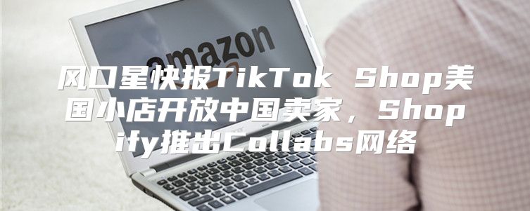 风口星快报TikTok Shop美国小店开放中国卖家，Shopify推出Collabs网络