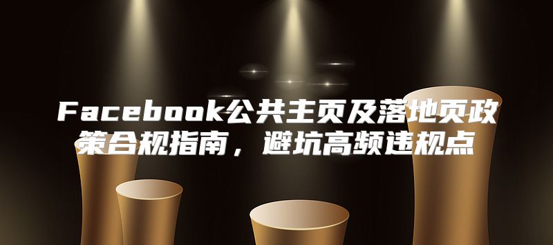 Facebook公共主页及落地页政策合规指南，避坑高频违规点