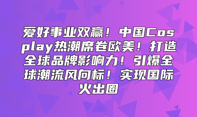爱好事业双赢！中国Cosplay热潮席卷欧美！打造全球品牌影响力！引爆全球潮流风向标！实现国际火出圈