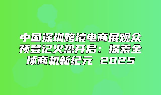 中国深圳跨境电商展观众预登记火热开启：探索全球商机新纪元 2025