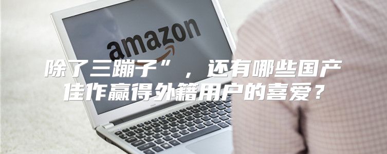 除了三蹦子”，还有哪些国产佳作赢得外籍用户的喜爱？