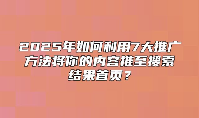 2025年如何利用7大推广方法将你的内容推至搜索结果首页？