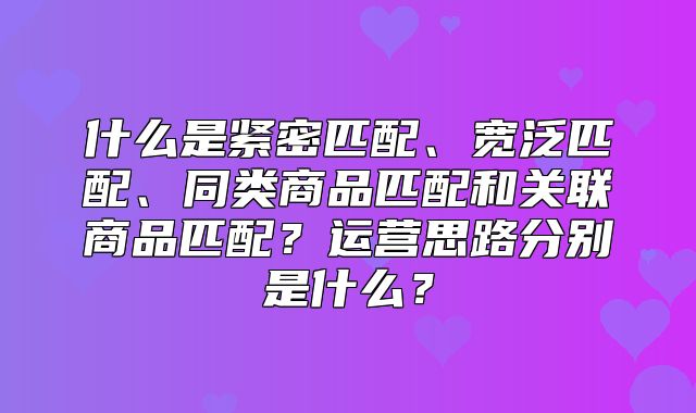 什么是紧密匹配、宽泛匹配、同类商品匹配和关联商品匹配？运营思路分别是什么？