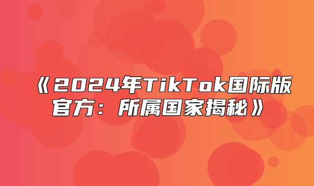 2025年TikTok国际版官方：所属国家揭秘