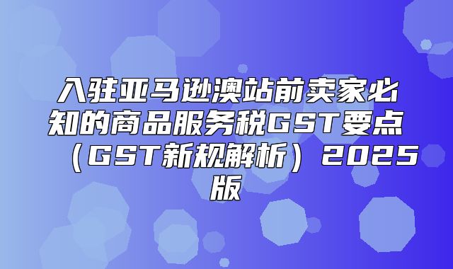 入驻亚马逊澳站前卖家必知的商品服务税GST要点GST新规解析2025版