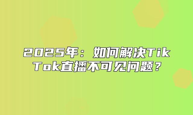 2025年：如何解决TikTok直播不可见问题？
