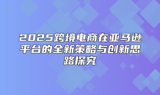 2025跨境电商在亚马逊平台的全新策略与创新思路探究