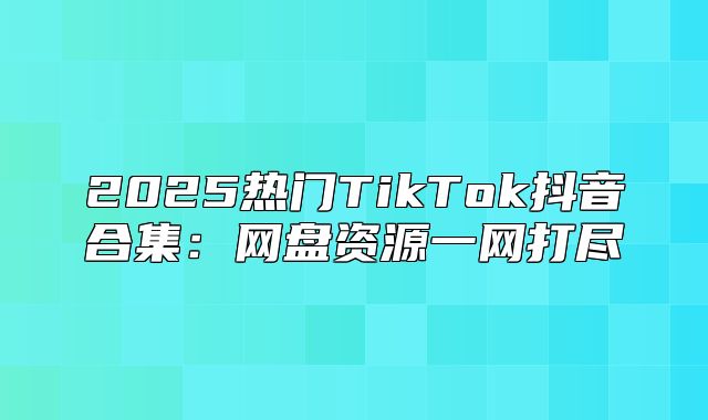 2025热门TikTok抖音合集：网盘资源一网打尽
