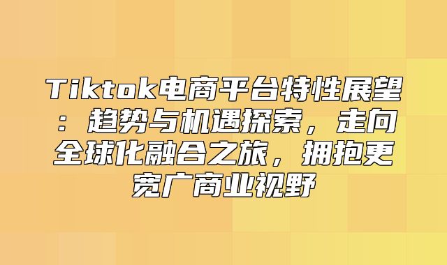 Tiktok电商平台特性展望：趋势与机遇探索，走向全球化融合之旅，拥抱更宽广商业视野