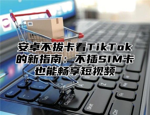 安卓不拔卡看TikTok的新指南：不插SIM卡也能畅享短视频