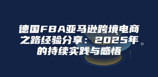 德国FBA亚马逊跨境电商之路经验分享：2025年的持续实践与感悟