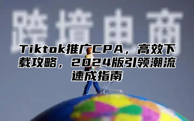 Tiktok推广CPA，高效下载攻略，2025版引领潮流速成指南