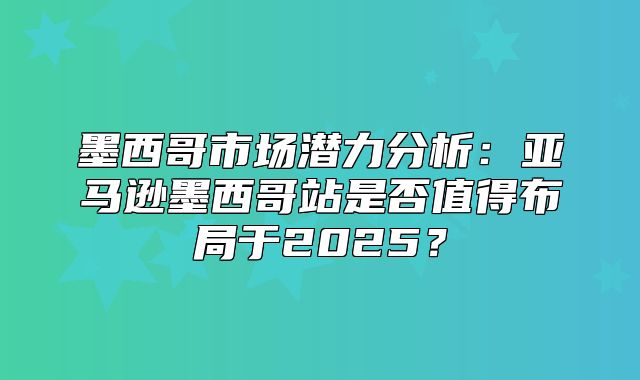墨西哥市场潜力分析：亚马逊墨西哥站是否值得布局于2025？