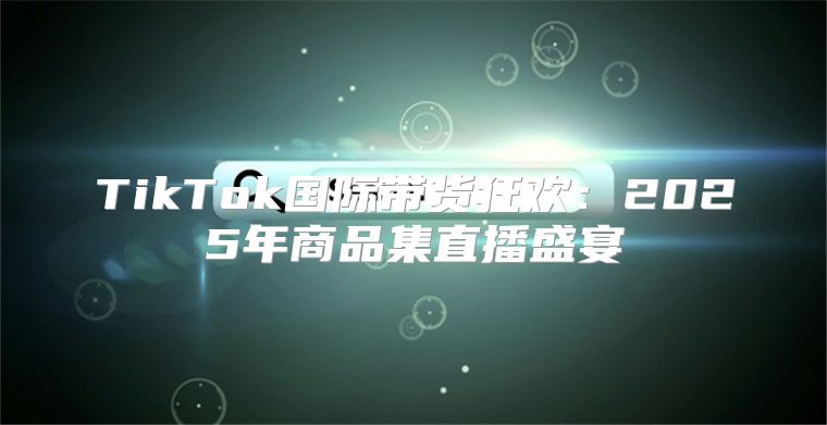 TikTok国际带货狂欢：2025年商品集直播盛宴