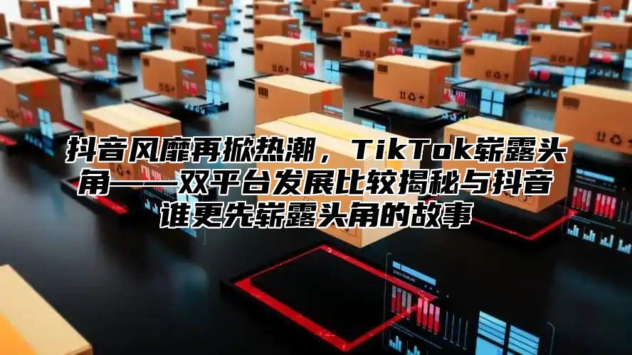 抖音风靡再掀热潮，TikTok崭露头角——双平台发展比较揭秘与抖音谁更先崭露头角的故事