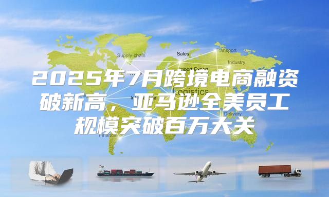 2025年7月跨境电商融资破新高，亚马逊全美员工规模突破百万大关