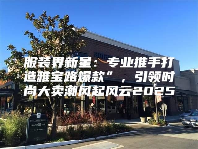 服装界新星：专业推手打造雅宝路爆款”，引领时尚大卖潮风起风云2025