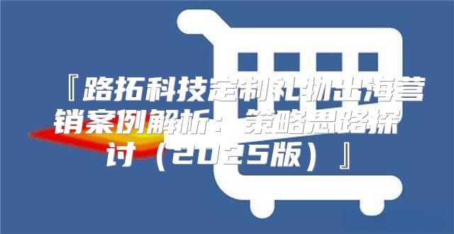 『路拓科技定制礼物出海营销案例解析：策略思路探讨2025版』