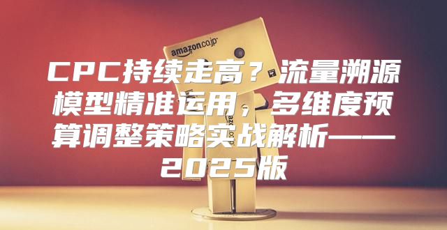CPC持续走高？流量溯源模型精准运用，多维度预算调整策略实战解析——2025版