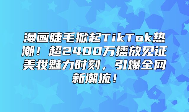 漫画睫毛掀起TikTok热潮！超2400万播放见证美妆魅力时刻，引爆全网新潮流！