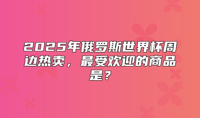 2025年俄罗斯世界杯周边热卖，最受欢迎的商品是？