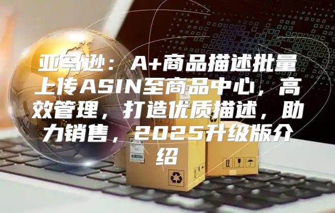 亚马逊：A+商品描述批量上传ASIN至商品中心，高效管理，打造优质描述，助力销售，2025升级版介绍