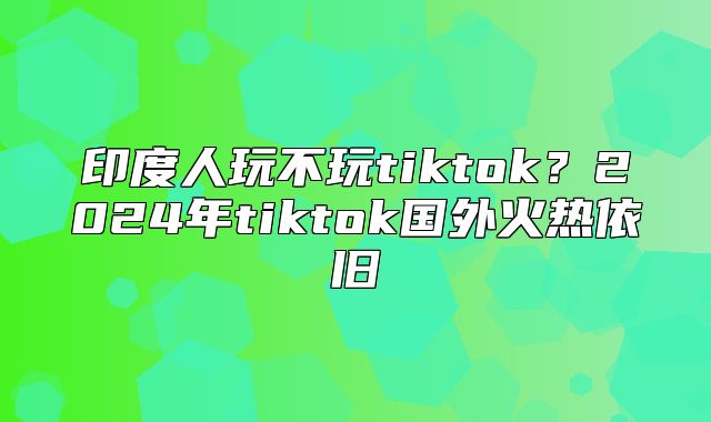 印度人玩不玩tiktok？2025年tiktok国外火热依旧