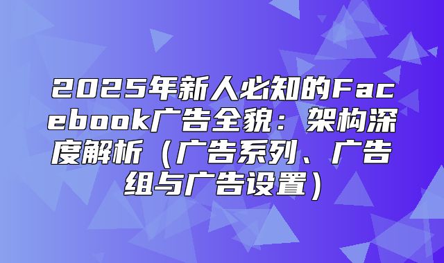 2025年新人必知的Facebook广告全貌：架构深度解析广告系列、广告组与广告设置