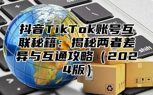 抖音TikTok账号互联秘籍：揭秘两者差异与互通攻略2025版
