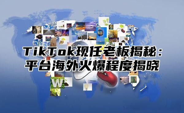 TikTok现任老板揭秘：平台海外火爆程度揭晓