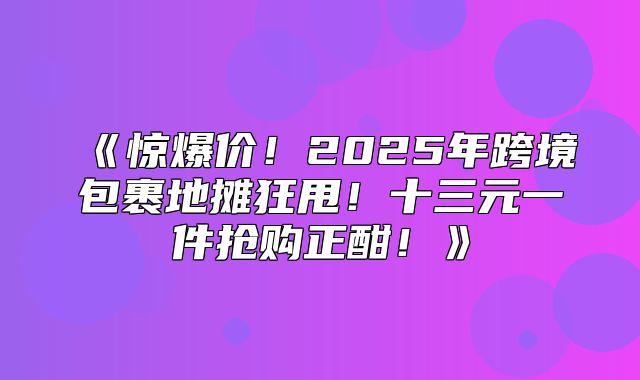 惊爆价！2025年跨境包裹地摊狂甩！十三元一件抢购正酣！