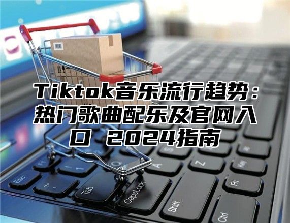 Tiktok音乐流行趋势：热门歌曲配乐及官网入口 2025指南
