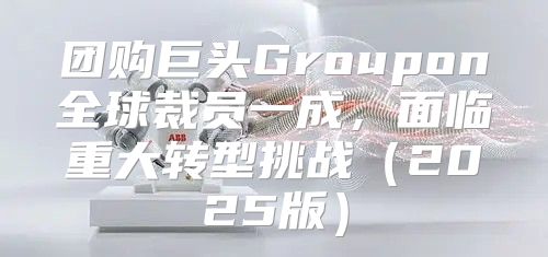 团购巨头Groupon全球裁员一成，面临重大转型挑战2025版